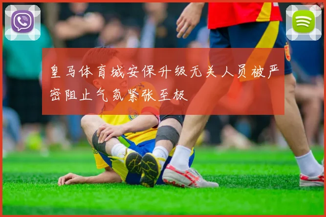 皇马体育城安保升级无关人员被严密阻止气氛紧张至极