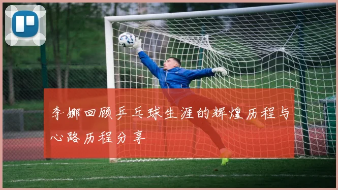 李娜回顾乒乓球生涯的辉煌历程与心路历程分享