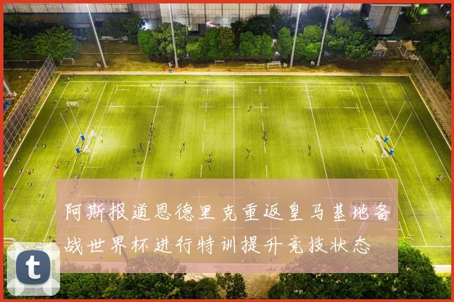 阿斯报道恩德里克重返皇马基地备战世界杯进行特训提升竞技状态